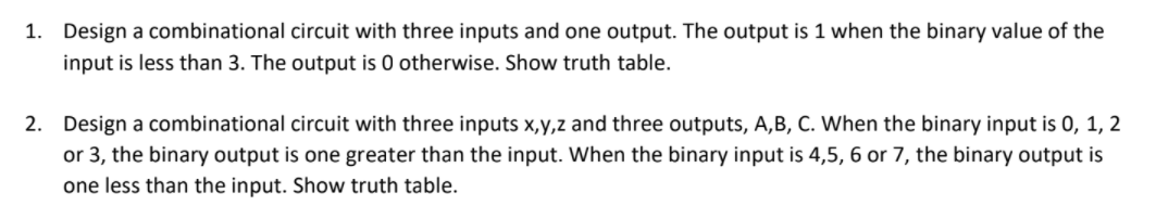 1. Design a combinational circuit with three inputs and one output. The output is 1 when the binary value of the
input is less than 3. The output is 0 otherwise. Show truth table.
2. Design a combinational circuit with three inputs x,y,z and three outputs, A,B, C. When the binary input is 0, 1, 2
or 3, the binary output is one greater than the input. When the binary input is 4,5, 6 or 7, the binary output is
one less than the input. Show truth table.

