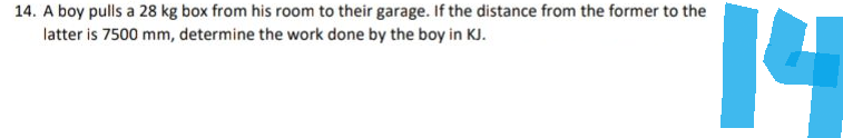 14. A boy pulls a 28 kg box from his room to their garage. If the distance from the former to the
latter is 7500 mm, determine the work done by the boy in KJ.
14