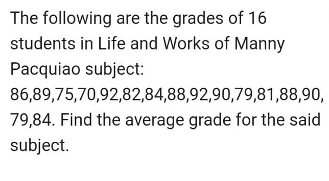 The following are the grades of 16
students in Life and Works of Manny
Pacquiao subject:
86,89,75,70,92,82,84,88,92,90,79,81,88,90,
79,84. Find the average grade for the said
subject.