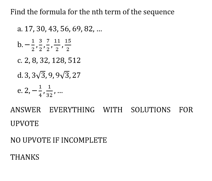 Find the formula for the nth term of the sequence
a. 17, 30, 43, 56, 69, 82, ...
1 3 7 11 15
b.
2
2'2'2' 2
2
c. 2, 8, 32, 128, 512
d. 3, 3√√3, 9, 9√√3, 27
1 1
e. 2,
.
4'32
ANSWER EVERYTHING WITH SOLUTIONS FOR
UPVOTE
NO UPVOTE IF INCOMPLETE
THANKS