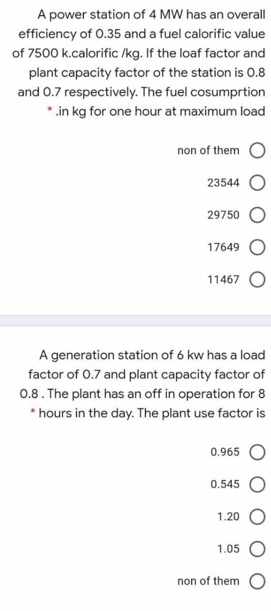 A power station of 4 MW has an overall
efficiency of 0.35 and a fuel calorific value
of 7500 k.calorific /kg. If the loaf factor and
plant capacity factor of the station is 0.8
and 0.7 respectively. The fuel cosumprtion
* .in kg for one hour at maximum load
non of them
23544
29750 O
17649
11467
A generation station of 6 kw has a load
factor of 0.7 and plant capacity factor of
0.8. The plant has an off in operation for 8
* hours in the day. The plant use factor is
0.965
0.545
1.20
1.05
non of them
