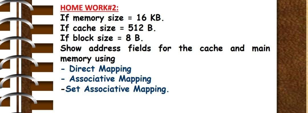 HOME WORK#2:
If memory size = 16 KB.
If cache size
If block size = 8 B.
Show address fields for the cache and main
512 B.
%3D
memory using
Direct Mapping
- Associative Mapping
-Set Associative Mapping.
