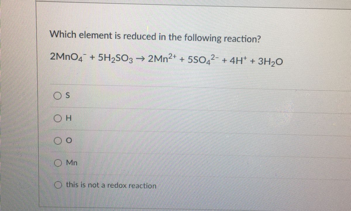 Which element is reduced in the following reaction?
2MNO4 + 5H2SO3 2MN2" + 5S
O
2- + 4H* + 3H20
O Mn
O this is not a redox reaction
