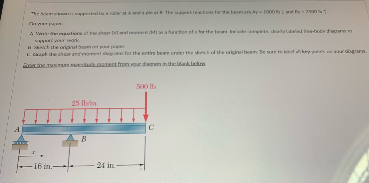 A
The beam shown is supported by a roller at A and a pin at B. The support reactions for the beam are Ay - 1000 lb and By = 2500 lb †.
On your paper:
A. Write the equations of the shear (V) and moment (M) as a function of x for the beam. Include complete, clearly labeled free-body diagrams to
support your work.
B. Sketch the original beam on your paper.
C. Graph the shear and moment diagrams for the entire beam under the sketch of the original beam. Be sure to label all key points on your diagrams.
Enter the maximum magnitude moment from your diagram in the blank below.
0000
16 in.-
25 lb/in.
B
24 in.-
500 lb
C
