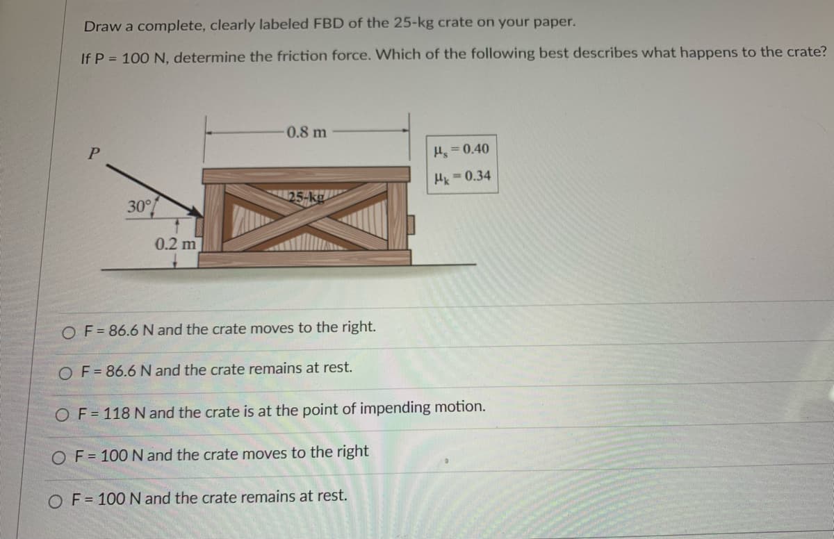 Draw a complete, clearly labeled FBD of the 25-kg crate on your paper.
If P = 100 N, determine the friction force. Which of the following best describes what happens to the crate?
P
30°
0.2 m
0.8 m
25-kg
OF = 86.6 N and the crate moves to the right.
OF = 86.6 N and the crate remains at rest.
Hs=0.40
Hk = 0.34
OF=118 N and the crate is at the point of impending motion.
OF=100 N and the crate moves to the right
OF=100 N and the crate remains at rest.