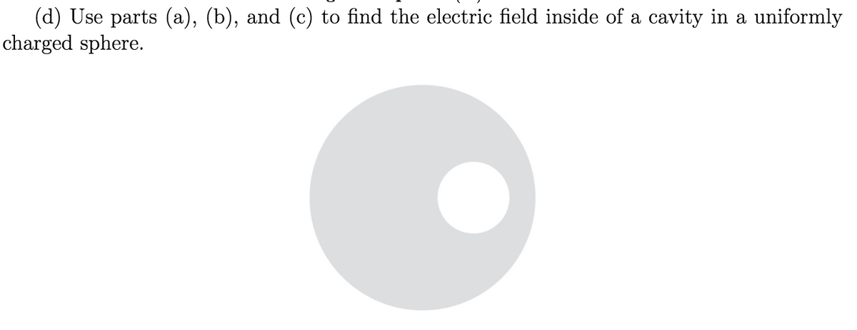 (d) Use parts (a), (b), and (c) to find the electric field inside of a cavity in a uniformly
charged sphere.
