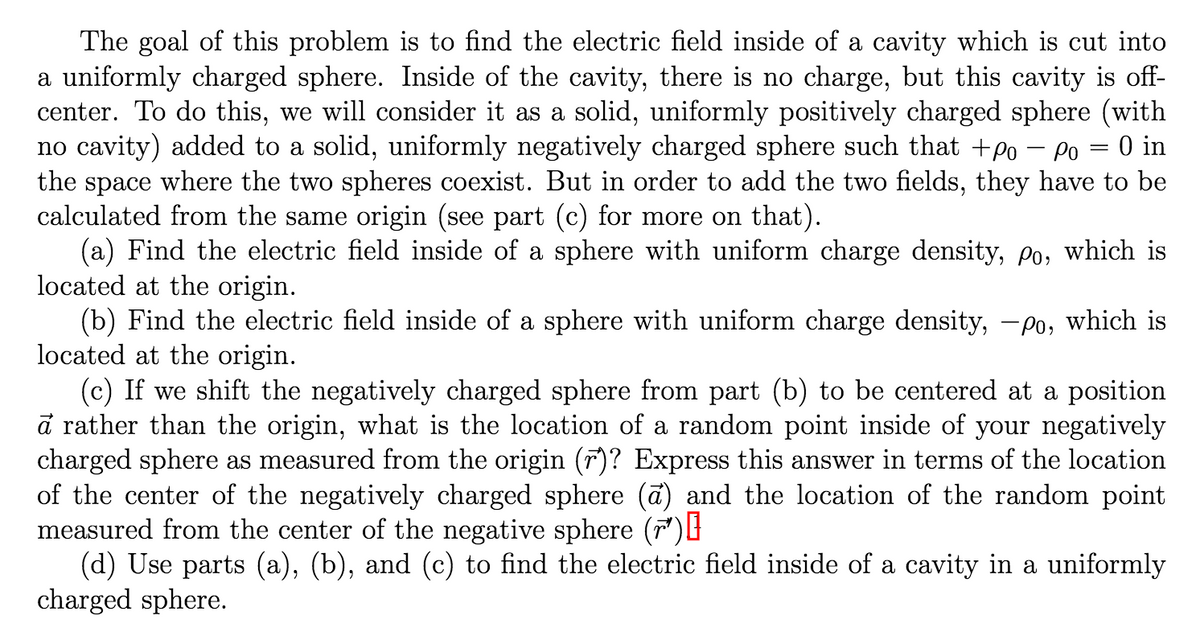 The goal of this problem is to find the electric field inside of a cavity which is cut into
a uniformly charged sphere. Inside of the cavity, there is no charge, but this cavity is off-
center. To do this, we will consider it as a solid, uniformly positively charged sphere (with
no cavity) added to a solid, uniformly negatively charged sphere such that +po – Po = 0 in
the space where the two spheres coexist. But in order to add the two fields, they have to be
calculated from the same origin (see part (c) for more on that).
(a) Find the electric field inside of a sphere with uniform charge density, p, which is
located at the origin.
(b) Find the electric field inside of a sphere with uniform charge density, -po, which is
located at the origin.
(c) If we shift the negatively charged sphere from part (b) to be centered at a position
a rather than the origin, what is the location of a random point inside of your negatively
charged sphere as measured from the origin ()? Express this answer in terms of the location
of the center of the negatively charged sphere (ā) and the location of the random point
measured from the center of the negative sphere ()
(d) Use parts (a), (b), and (c) to find the electric field inside of a cavity in a uniformly
charged sphere.
