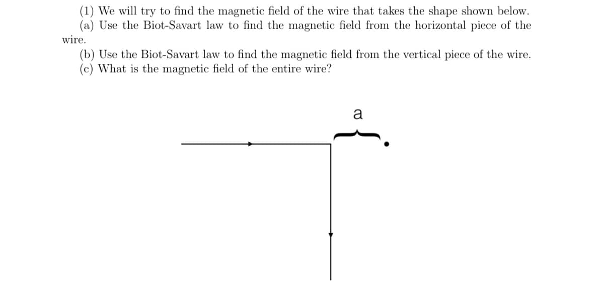 (1) We will try to find the magnetic field of the wire that takes the shape shown below.
(a) Use the Biot-Savart law to find the magnetic field from the horizontal piece of the
wire.
(b) Use the Biot-Savart law to find the magnetic field from the vertical piece of the wire.
(c) What is the magnetic field of the entire wire?
a
