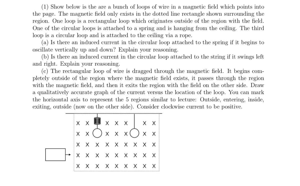 (1) Show below is the are a bunch of loops of wire in a magnetic field which points into
the page. The magnetic field only exists in the dotted line rectangle shown surrounding the
region. One loop is a rectangular loop which originates outside of the region with the field.
One of the circular loops is attached to a spring and is hanging from the ceiling. The third
loop is a circular loop and is attached to the ceiling via a rope.
(a) Is there an induced current in the circular loop attached to the spring if it begins to
oscillate vertically up and down? Explain your reasoning.
(b) Is there an induced current in the circular loop attached to the string if it swings left
and right. Explain your reasoning.
(c) The rectangular loop of wire is dragged through the magnetic field. It begins com-
pletely outside of the region where the magnetic field exists, it passes through the region
with the magnetic field, and then it exits the region with the field on the other side. Draw
a qualitatively accurate graph of the current versus the location of the loop. You can mark
the horizontal axis to represent the 5 regions similar to lecture: Outside, entering, inside,
exiting, outside (now on the other side). Consider clockwise current to be positive.
хх
X X X
X X
хх
X X X
X X
X X X X X X X X X
X X X X X X X X X
хх
X X X X X
