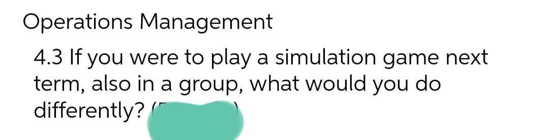 Operations Management
4.3 If you were to play a simulation game next
term, also in a group, what would you do
differently? /"
