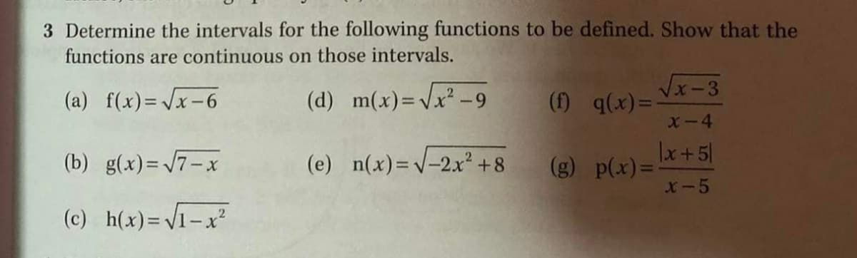 3 Determine the intervals for the following functions to be defined. Show that the
functions are continuous on those intervals.
Vx-3
(a) f(x)=/x-6
(d) m(x)=Vx² -9
(f) q(x)=-
-4
(b) g(x)= 7-x
(e) n(x)=V-2x² +8
Lx +5|
(g) p(x)=
X-5
(c) h(x)=V1-x
