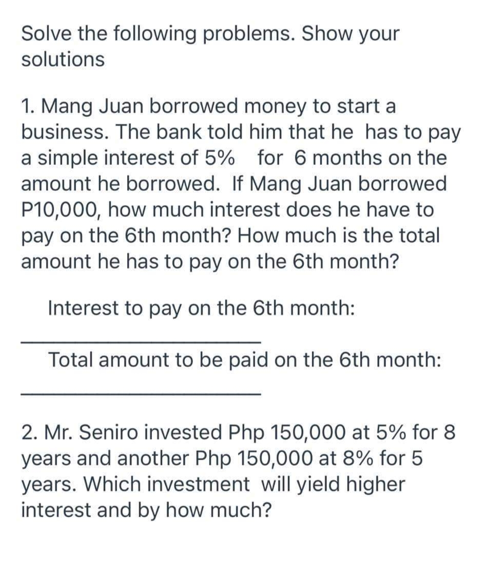 Solve the following problems. Show your
solutions
1. Mang Juan borrowed money to start a
business. The bank told him that he has to pay
a simple interest of 5% for 6 months on the
amount he borrowed. If Mang Juan borrowed
P10,000, how much interest does he have to
pay on the 6th month? How much is the total
amount he has to pay on the 6th month?
Interest to pay on the 6th month:
Total amount to be paid on the 6th month:
2. Mr. Seniro invested Php 150,000 at 5% for 8
years and another Php 150,000 at 8% for 5
years. Which investment will yield higher
interest and by how much?
