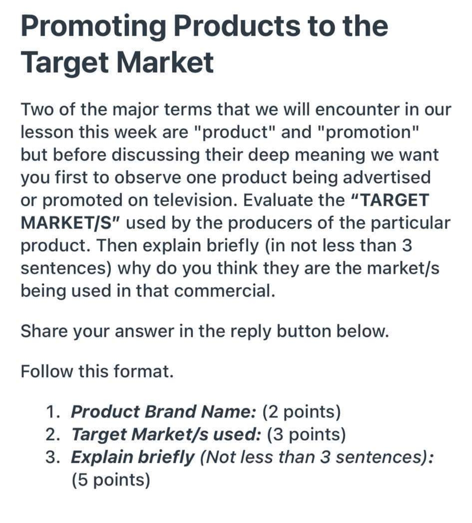 Promoting Products to the
Target Market
Two of the major terms that we will encounter in our
lesson this week are "product" and "promotion"
but before discussing their deep meaning we want
you first to observe one product being advertised
or promoted on television. Evaluate the "TARGET
MARKET/S" used by the producers of the particular
product. Then explain briefly (in not less than 3
sentences) why do you think they are the market/s
being used in that commercial.
Share your answer in the reply button below.
Follow this format.
1. Product Brand Name: (2 points)
2. Target Market/s used: (3 points)
3. Explain briefly (Not less than 3 sentences):
(5 points)
