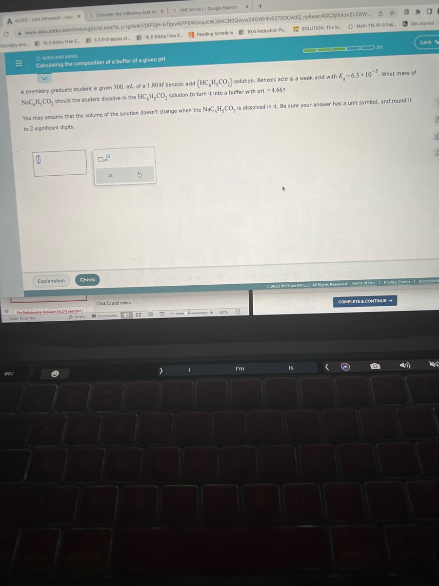 A ALEKS-Lara Althawadi-Lear X
19
o www-awu.aleks.com/alekscgi/x/lsl.exe/10_u-IgNsikr7j8P3JH-IVTqeviKFP6W0cqJcWJdIACROQwyw24GWHIn527000AdQ_rp6wec4GC3j164znZcZ8W...
Solubility and.....
18.3 Gibbs Free E... 5.3 Enthalpies of...18.5 Gibbs Free E... Reading Schedule
esc
O ACIDS AND BASES
Calculating the composition of a buffer of a given pH
G 146.1ml to I-Google Search
G Consider the following data on X
1
Explanation
The Relationship Between [H,O] and [OH]
Slide 18 of 104
Notes
A chemistry graduate student is given 300. mL of a 1.80M benzoic acid (HC,H,CO₂) solution. Benzoic acid is a weak acid with K-6.3 x 105. What mass of
NaC, H,CO, should the student dissolve in the HC H₂CO₂ solution to turn it into a buffer with pH = 4.66?
Check
You may assume that the volume of the solution doesn't change when the NaC H,CO₂ is dissolved in it. Be sure your answer has a unit symbol, and round it
to 2 significant digits.
X
Click to add notes
Comments
P
$
101
::
Q
>
R
I
G
x +
+ 63%
6
B
0
19.6 Reduction Po... SOLUTION: The le Math 115 W-S Fall....
E
I'm
▬▬00 3/5
N
Is
O
Get started.
Ⓒ2022 McGraw Hill LLC. All Rights Reserved. Terms of Use | Privacy Center | Accessibilit
COMPLETE & CONTINUE →
( a
O
Lara W
d