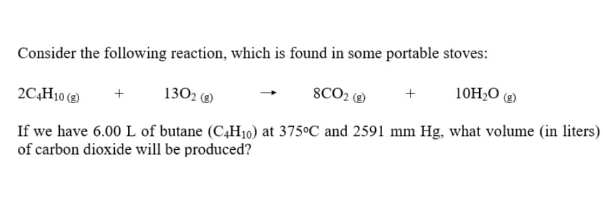 Consider the following reaction, which is found in some portable stoves:
8CO2 (g)
10H2O (g)
+
2C4H10 (g)
1302 (g)
If we have 6.00 L of butane (C4H10) at 375°C and 2591 mm Hg, what volume (in liters)
of carbon dioxide will be produced?
