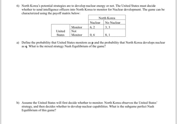 6) North Korea's potential strategies are to develop nuclear energy or not. The United States must decide
whether to send intelligence officers into North Korea to monitor for Nuclear development. The game can be
characterized using the payoff matrix below:
North Korea
Nuclear
Monitor
6,2
No Nuclear
3,3
United
States
Not
Monitor
0,6
8,1
a) Define the probability that United States monitors as p and the probability that North Korea develops nuclear
as q. What is the mixed strategy Nash Equilibrium of the game?
b) Assume the United States will first decide whether to monitor. North Korea observes the United States'
strategy, and then decides whether to develop nuclear capabilities. What is the subgame perfect Nash
Equilibrium of this game?