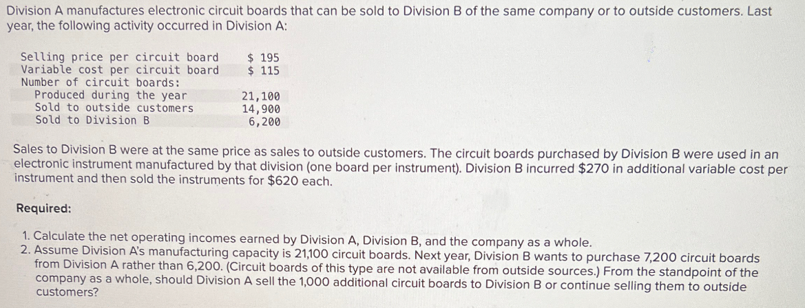 Division A manufactures electronic circuit boards that can be sold to Division B of the same company or to outside customers. Last
year, the following activity occurred in Division A:
Selling price per circuit board
Variable cost per circuit board
Number of circuit boards:
Produced during the year
Sold to outside customers
Sold to Division B
$ 195
$ 115
21,100
14,900
6,200
Sales to Division B were at the same price as sales to outside customers. The circuit boards purchased by Division B were used in an
electronic instrument manufactured by that division (one board per instrument). Division B incurred $270 in additional variable cost per
instrument and then sold the instruments for $620 each.
Required:
1. Calculate the net operating incomes earned by Division A, Division B, and the company as a whole.
2. Assume Division A's manufacturing capacity is 21,100 circuit boards. Next year, Division B wants to purchase 7,200 circuit boards
from Division A rather than 6,200. (Circuit boards of this type are not available from outside sources.) From the standpoint of the
company as a whole, should Division A sell the 1,000 additional circuit boards to Division B or continue selling them to outside
customers?