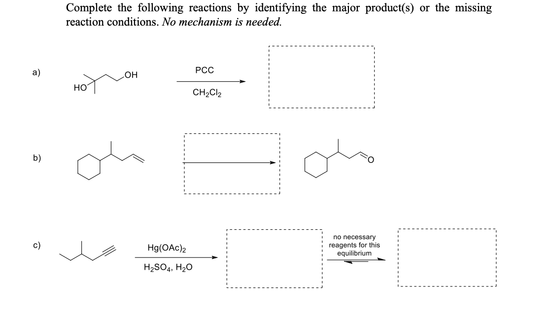Complete the following reactions by identifying the major product(s) or the missing
reaction conditions. No mechanism is needed.
a)
PCC
OH
HO
CH₂Cl2
no necessary
reagents for this
equilibrium
b)
c)
Hg(OAc)2
H₂SO4, H₂O