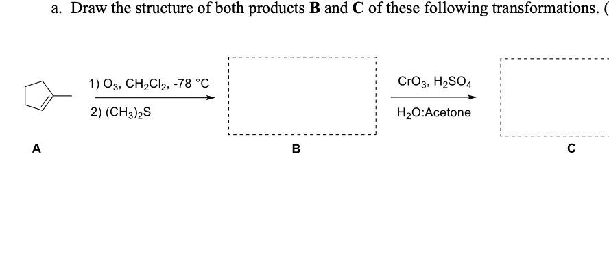 A
a. Draw the structure of both products B and C of these following transformations. (
1) O3, CH₂Cl2, -78 °C
CrO3, H₂SO4
2) (CH3)2S
H₂O:Acetone
B
с
