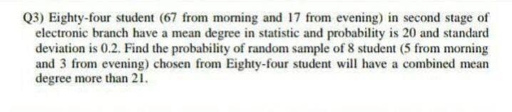 Q3) Eighty-four student (67 from moming and 17 from evening) in second stage of
electronic branch have a mean degree in statistic and probability is 20 and standard
deviation is 0.2. Find the probability of random sample of 8 student (5 from morning
and 3 from evening) chosen from Eighty-four student will have a combined mean
degree more than 21.
