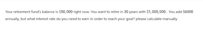 Your retirement fund's balance is $50,000 right now. You want to retire in 30 years with $1,000,000. You add $6000
annually, but what interest rate do you need to earn in order to reach your goal? please calculate manually