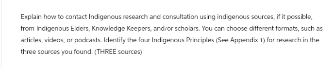 Explain how to contact Indigenous research and consultation using indigenous sources, if it possible,
from Indigenous Elders, Knowledge Keepers, and/or scholars. You can choose different formats, such as
articles, videos, or podcasts. Identify the four Indigenous Principles (See Appendix 1) for research in the
three sources you found. (THREE sources)