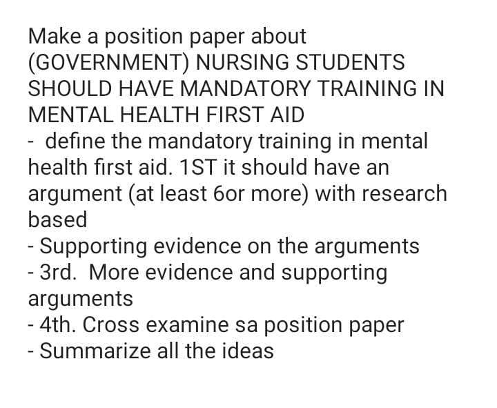 -
Make a position paper about
(GOVERNMENT) NURSING STUDENTS
SHOULD HAVE MANDATORY TRAINING IN
MENTAL HEALTH FIRST AID
- define the mandatory training in mental
health first aid. 1ST it should have an
argument (at least 6or more) with research
based
- Supporting evidence on the arguments
- 3rd. More evidence and supporting
arguments
- 4th. Cross examine sa position paper
- Summarize all the ideas