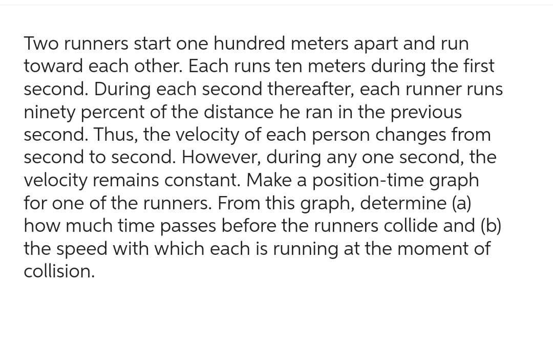 Two runners start one hundred meters apart and run
toward each other. Each runs ten meters during the first
second. During each second thereafter, each runner runs
ninety percent of the distance he ran in the previous
second. Thus, the velocity of each person changes from
second to second. However, during any one second, the
velocity remains constant. Make a position-time graph
for one of the runners. From this graph, determine (a)
how much time passes before the runners collide and (b)
the speed with which each is running at the moment of
collision.