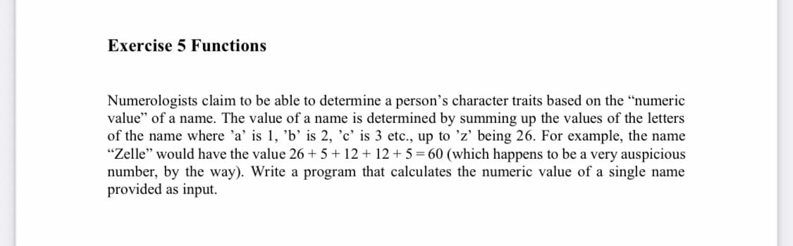 Exercise 5 Functions
Numerologists claim to be able to determine a person's character traits based on the "numeric
value" of a name. The value of a name is determined by summing up the values of the letters
of the name where 'a' is 1, 'b' is 2, 'c' is 3 etc., up to 'z' being 26. For example, the name
"Zelle" would have the value 26 +5+12+12+5=60 (which happens to be a very auspicious
number, by the way). Write a program that calculates the numeric value of a single name
provided as input.