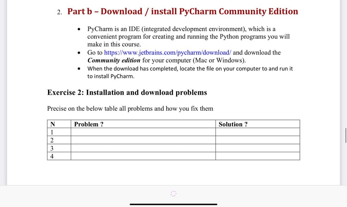 2. Part b - Download / install PyCharm Community Edition
PyCharm is an IDE (integrated development environment), which is a
convenient program for creating and running the Python programs you will
make in this course.
N
1
2
3
4
●
Go to https://www.jetbrains.com/pycharm/download/ and download the
Community edition for your computer (Mac or Windows).
When the download has completed, locate the file on your computer to and run it
to install PyCharm.
Exercise 2: Installation and download problems
Precise on the below table all problems and how you fix them
Problem ?
Solution ?