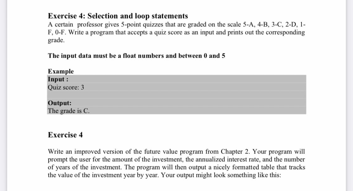 Exercise 4: Selection and loop statements
A certain professor gives 5-point quizzes that are graded on the scale 5-A, 4-B, 3-C, 2-D, 1-
F, 0-F. Write a program that accepts a quiz score as an input and prints out the corresponding
grade.
The input data must be a float numbers and between 0 and 5
Example
Input :
Quiz score: 3
Output:
The grade is C.
Exercise 4
Write an improved version of the future value program from Chapter 2. Your program will
prompt the user for the amount of the investment, the annualized interest rate, and the number
of years of the investment. The program will then output a nicely formatted table that tracks
the value of the investment year by year. Your output might look something like this: