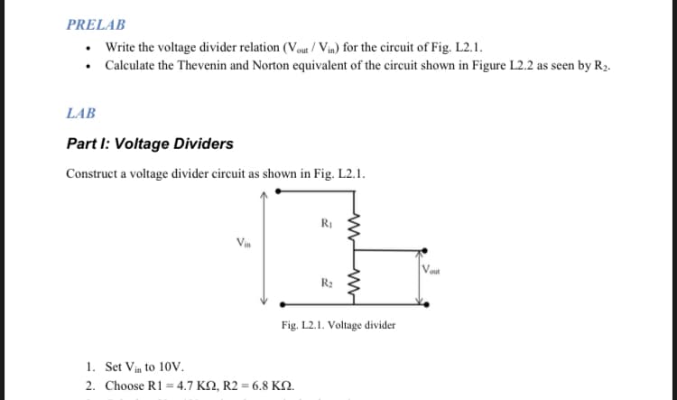 PRELAB
• Write the voltage divider relation (Vout/Vin) for the circuit of Fig. L2.1.
Calculate the Thevenin and Norton equivalent of the circuit shown in Figure L2.2 as seen by R₂.
LAB
Part I: Voltage Dividers
Construct a voltage divider circuit as shown in Fig. L2.1.
Vin
R₁
1. Set Vin to 10V.
2. Choose R1 = 4.7 KQ, R2 = 6.8 KQ.
R₂
2
ww
www
Fig. L2.1. Voltage divider
Vout