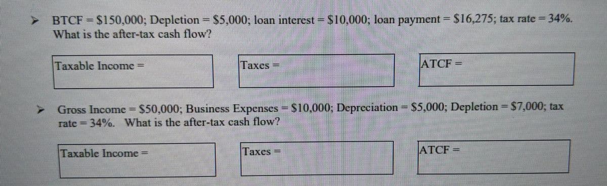 BTCF S150,000; Depletion
What is the after-tax cash flow?
$5,000, loan interest $10,000; loan payment $16,275; tax rate = 34%.
Taxable Income
Taxes
ATCF
Gross Income= $50,000; Business Expenses = S10,000; Depreciation $5,000, Depletion= $7,000, tax
rate - 34%. What is the after-tax cash flow?
Taxable Income
Taxes
ATCF

