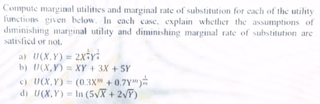 Compute marginal utilities and marginal rate of substitution for each of the utility
functions given below. In cach case. explain whether the assumptions of
diminishing marginal utility and diminishing marginal rate of substitution are
satisfied or not.
a) U(X,Y)= 2x-yi
b) U(X,Y) = XY +3X + 5Y
c) U(X,Y) = (0.3X + 0.7Y")
d) U(X,Y) = In (5VX + 2VT)
%3D
%3D
%3D

