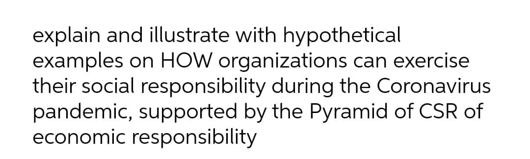explain and illustrate with hypothetical
examples on HOW organizations can exercise
their social responsibility during the Coronavirus
pandemic, supported by the Pyramid of CSR of
economic responsibility

