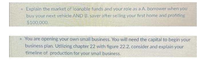 Explain the market of loanable funds and your role as a A. borrower when you
buy your next vehicle AND B. saver after selling your first home and profiting
$100,000.
• You are opening your own small business. You will need the capital to begin your
business plan. Utilizing chapter 22 with figure 22.2. consider and explain your
timeline of production for your small business.
