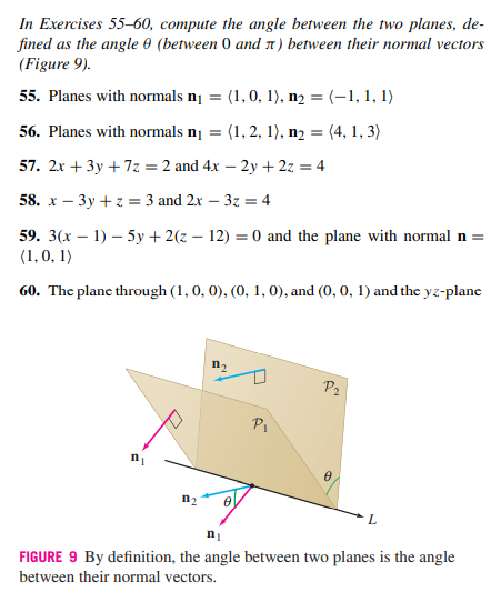 In Exercises 55–60, compute the angle between the two planes, de-
fined as the angle 0 (between 0 and 1) between their normal vectors
(Figure 9).
55. Planes with normals n¡ = (1, 0, 1), n2 = (-1, 1, 1)
56. Planes with normals n¡ =
(1, 2, 1), n2 = (4, 1, 3)
57. 2x + 3y + 7z = 2 and 4x – 2y +2z = 4
58. х — Зу +2%3D 3 and 2x - 32 %3 4
59. 3(x – 1) – 5y +2(z – 12) = 0 and the plane with normal n =
(1,0, 1)
60. The planc through (1, 0, 0), (0, 1, 0), and (0, 0, 1) and the yz-plane
P2
Pi
n2
ni
FIGURE 9 By definition, the angle between two planes is the angle
between their normal vectors.

