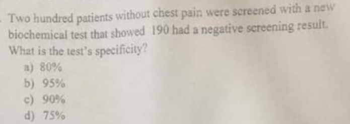 -Two hundred patients without chest pain were screened with a new
biochemical test that showed 190 had a negative screening result.
What is the test's specificity?
a) 80%
b) 95%
c) 90%
d) 75%

