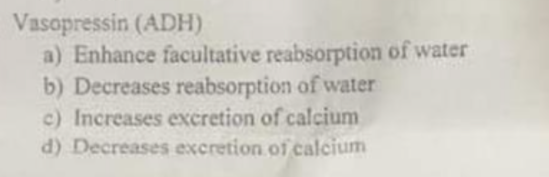 Vasopressin (ADH)
a) Enhance facultative reabsorption of water
b) Decreases reabsorption of water
c) Increases excretion of calcium
d) Decreases excretion of calcium

