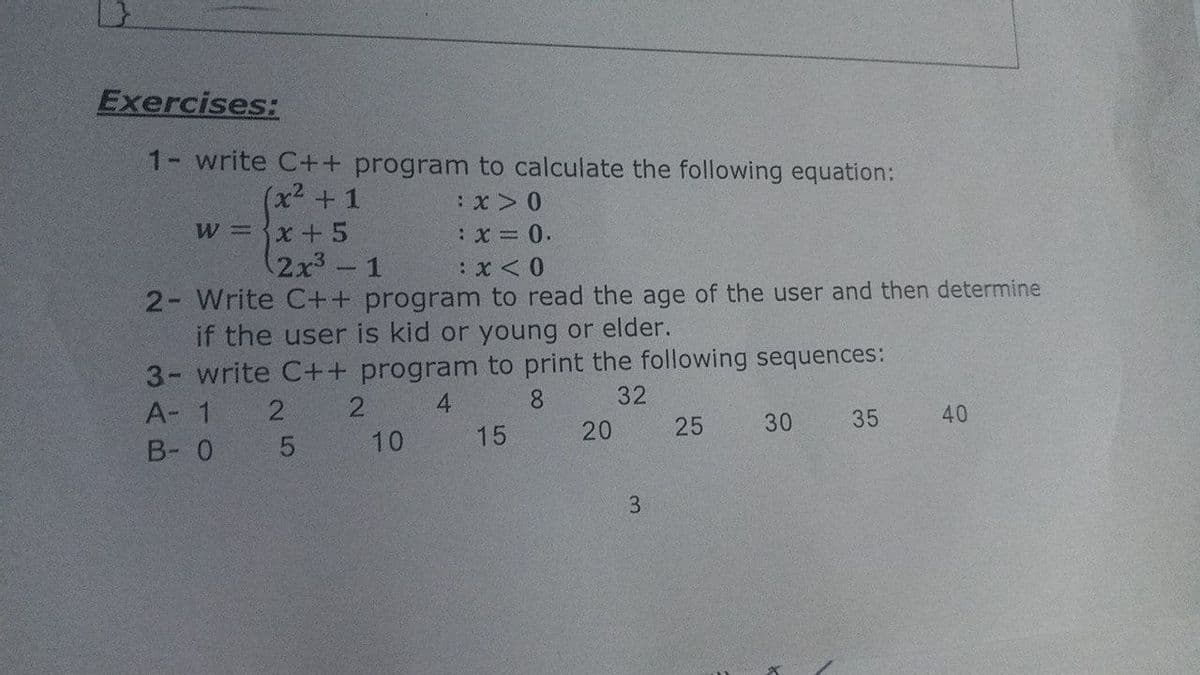 Exercises:
1- write C++ program to calculate the following equation:
(x²+1
w x+5
(2x3-1
:x = 0.
2- Write C++ program to read the age of the user and then determine
if the user is kid or young or elder.
3- write C++ program to print the following sequences:
A- 1
2
2.
4.
8
32
B- 0 5
10
15
20
25
30
35
40
