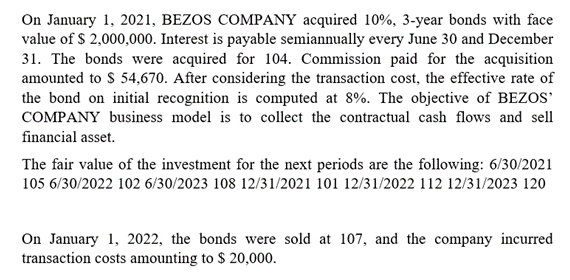 On January 1, 2021, BEZOS COMPANY acquired 10%, 3-year bonds with face
value of $ 2,000,000. Interest is payable semiannually every June 30 and December
31. The bonds were acquired for 104. Commission paid for the acquisition
amounted to $ 54,670. After considering the transaction cost, the effective rate of
the bond on initial recognition is computed at 8%. The objective of BEZOS
COMPANY business model is to collect the contractual cash flows and sell
financial asset.
The fair value of the investment for the next periods are the following: 6/30/2021
105 6/30/2022 102 6/30/2023 108 12/31/2021 101 12/31/2022 112 12/31/2023 120
On January 1, 2022, the bonds were sold at 107, and the company incurred
transaction costs amounting to $ 20,000.

