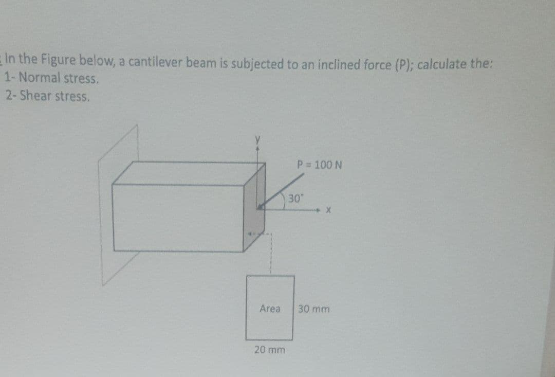 In the Figure below, a cantilever beam is subjected to an inclined force (P); calculate the:
1- Normal stress.
2-Shear stress.
P 100 N
30
Area
30 mm
20 mm
