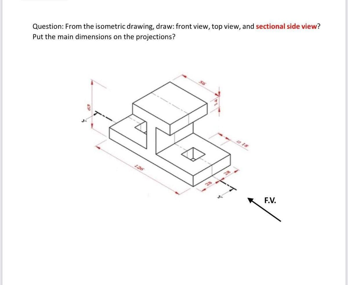 Question: From the isometric drawing, draw: front view, top view, and sectional side view?
Put the main dimensions on the projections?
3 18
126
28
F.V.
