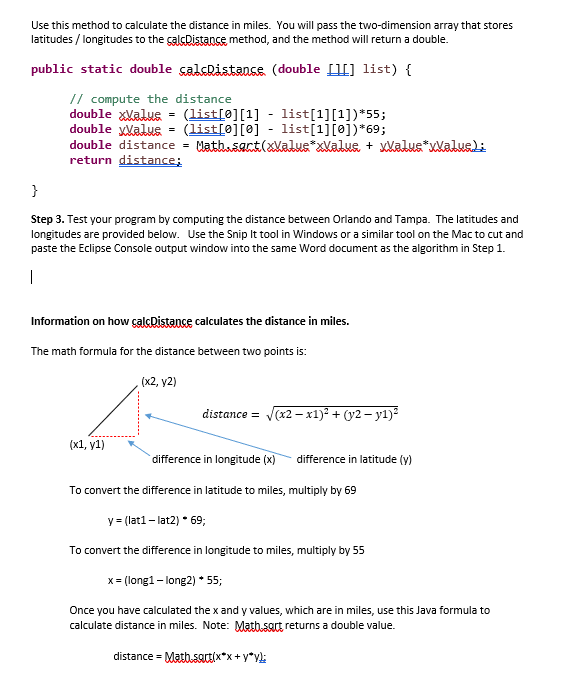 Use this method to calculate the distance in miles. You will pass the two-dimension array that stores
latitudes / longitudes to the calcDistance method, and the method will return a double.
public static double calcRistance (double [[] list) {
// compute the distance
double Valus
=
(list[0][1] - list[1][1])*55;
double Value = (list[0][0] - list[1][0])*69;
double distance = Math.sect(xValus*xValus + xvalus*xvalue);
return distance;
}
Step 3. Test your program by computing the distance between Orlando and Tampa. The latitudes and
longitudes are provided below. Use the Snip It tool in Windows or a similar tool on the Mac to cut and
paste the Eclipse Console output window into the same Word document as the algorithm in Step 1.
|
Information on how calcDistance calculates the distance in miles.
The math formula for the distance between two points is:
(x1, y1)
(x2, y2)
distance = √(x2-x1)² + (y2-yl)²
difference in longitude (x) difference in latitude (y)
To convert the difference in latitude to miles, multiply by 69
y = (lat1-lat2) * 69;
To convert the difference in longitude to miles, multiply by 55
x = (long1 - long2) * 55;
Once you have calculated the x and y values, which are in miles, use this Java formula to
calculate distance in miles. Note: Math-sout returns a double value.
distance = Math.satt(x*x+y*v)