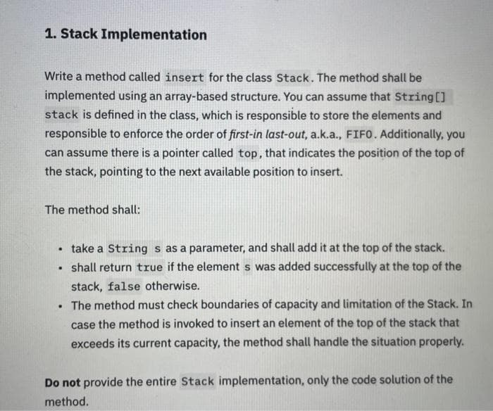 1. Stack Implementation
Write a method called insert for the class Stack. The method shall be
implemented using an array-based structure. You can assume that String[]
stack is defined in the class, which is responsible to store the elements and
responsible to enforce the order of first-in last-out, a.k.a., FIFO. Additionally, you
can assume there is a pointer called top, that indicates the position of the top of
the stack, pointing to the next available position to insert.
The method shall:
• take a String s as a parameter, and shall add it at the top of the stack.
shall return true if the element s was added successfully at the top of the
stack, false otherwise.
.
. The method must check boundaries of capacity and limitation of the Stack. In
case the method is invoked to insert an element of the top of the stack that
exceeds its current capacity, the method shall handle the situation properly.
Do not provide the entire Stack implementation, only the code solution of the
method.