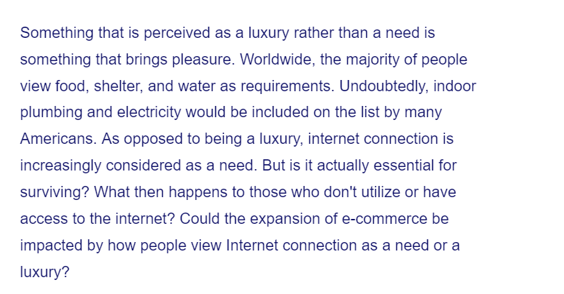 Something that is perceived as a luxury rather than a need is
something that brings pleasure. Worldwide, the majority of people
view food, shelter, and water as requirements. Undoubtedly, indoor
plumbing and electricity would be included on the list by many
Americans. As opposed to being a luxury, internet connection is
increasingly considered as a need. But is it actually essential for
surviving? What then happens to those who don't utilize or have
access to the internet? Could the expansion of e-commerce be
impacted by how people view Internet connection as a need or a
luxury?