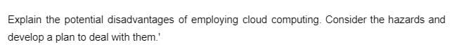 Explain the potential disadvantages of employing cloud computing. Consider the hazards and
develop a plan to deal with them.'