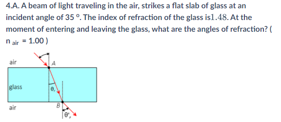 4.A. A beam of light traveling in the air, strikes a flat slab of glass at an
incident angle of 35 °. The index of refraction of the glass is1.48. At the
moment of entering and leaving the glass, what are the angles of refraction? (
n air = 1.00 )
air
glass
air
