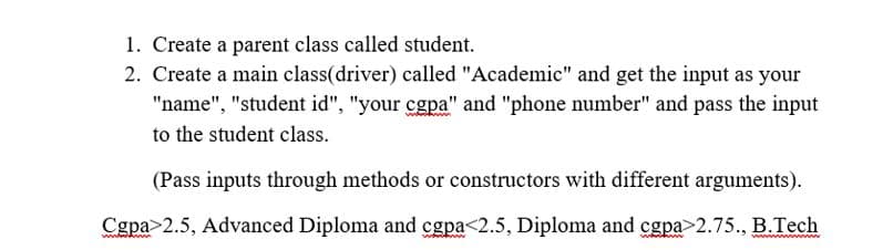 1. Create a parent class called student.
2. Create a main class(driver) called "Academic" and get the input as your
"name", "student id", "your cgpa" and "phone number" and pass the input
to the student class.
(Pass inputs through methods or constructors with different arguments).
Cgpa>2.5, Advanced Diploma and cgpa<2.5, Diploma and cgpa>2.75., B.Tech
ww wwww
