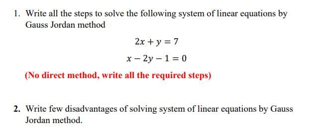 1. Write all the steps to solve the following system of linear equations by
Gauss Jordan method
2x + y = 7
x - 2y – 1 = 0
(No direct method, write all the required steps)
2. Write few disadvantages of solving system of linear equations by Gauss
Jordan method.
